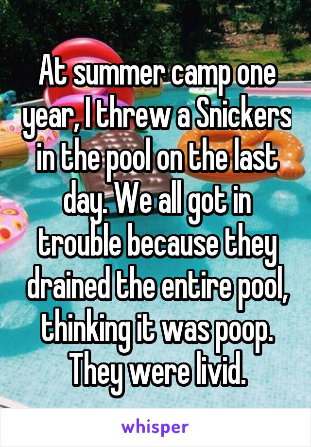 At summer camp one year, I threw a Snickers in the pool on the last day. We all got in trouble because they drained the entire pool, thinking it was poop. They were livid.