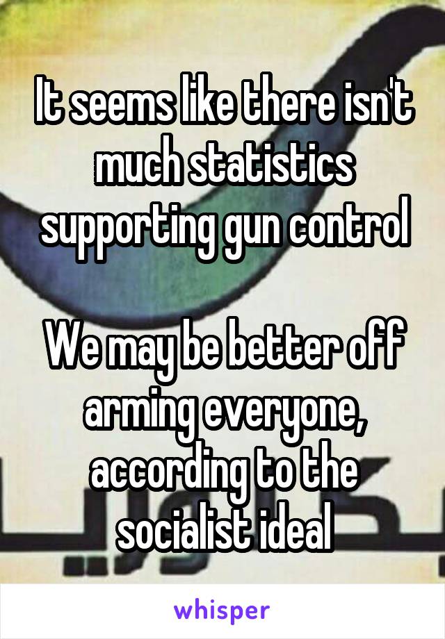 It seems like there isn't much statistics supporting gun control

We may be better off arming everyone, according to the socialist ideal