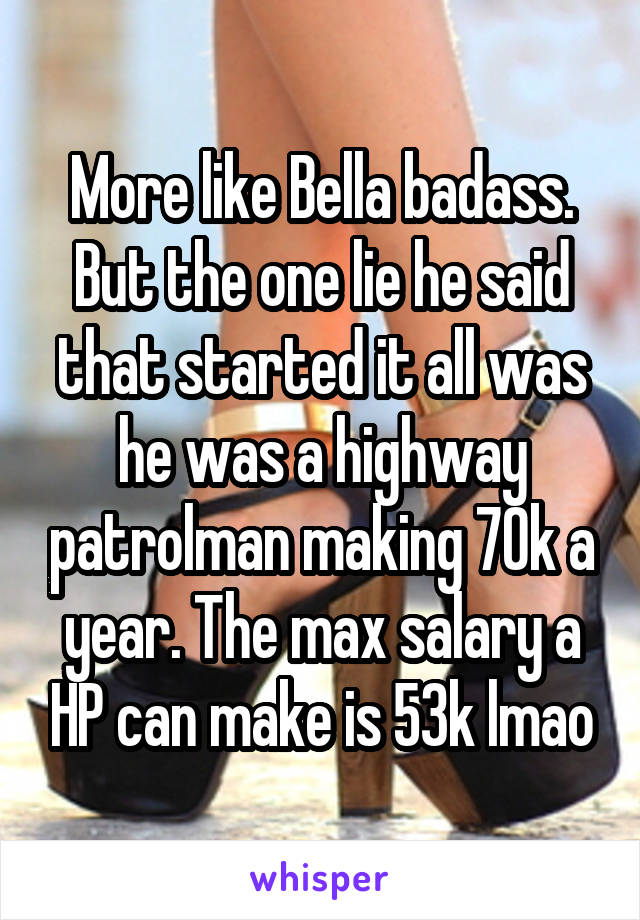 More like Bella badass. But the one lie he said that started it all was he was a highway patrolman making 70k a year. The max salary a HP can make is 53k lmao