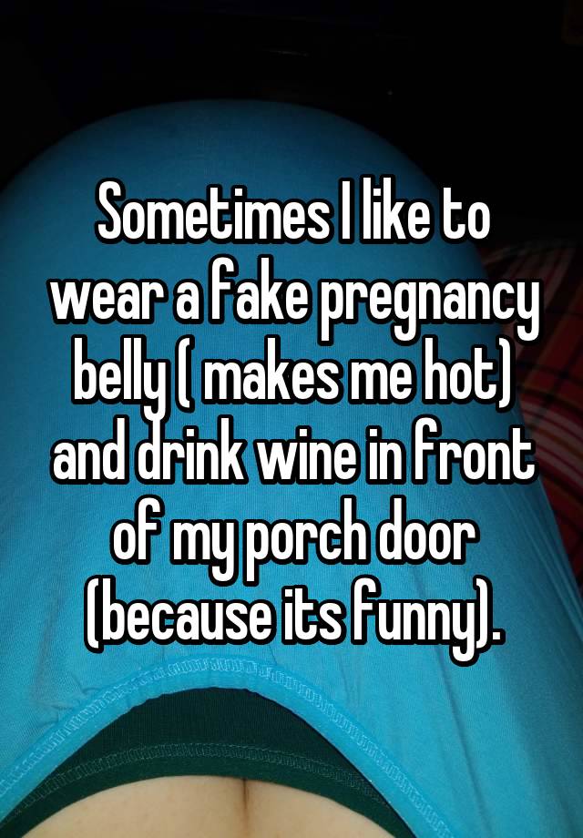 Sometimes I like to wear a fake pregnancy belly ( makes me hot) and drink wine in front of my porch door (because its funny).