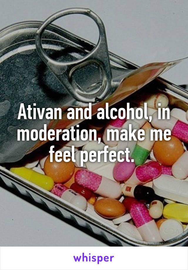 Ativan and alcohol, in moderation, make me feel perfect. 