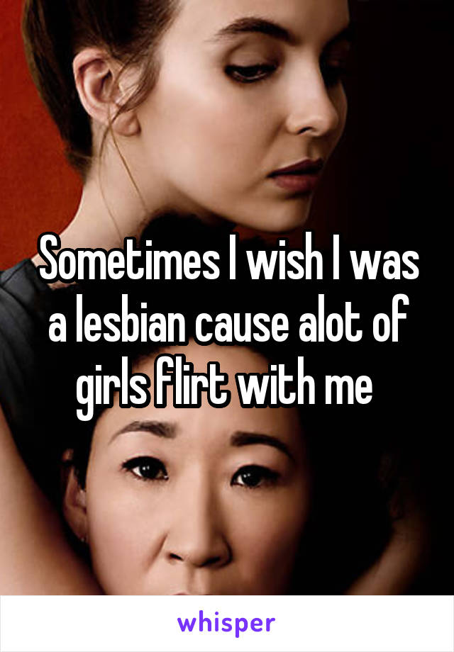 Sometimes I wish I was a lesbian cause alot of girls flirt with me 