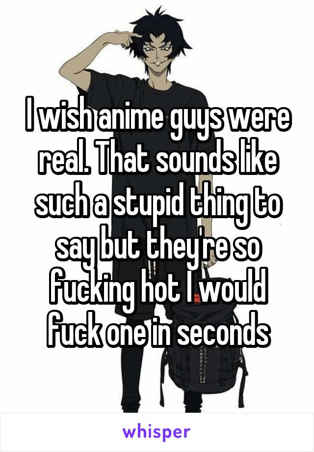 I wish anime guys were real. That sounds like such a stupid thing to say but they're so fucking hot I would fuck one in seconds