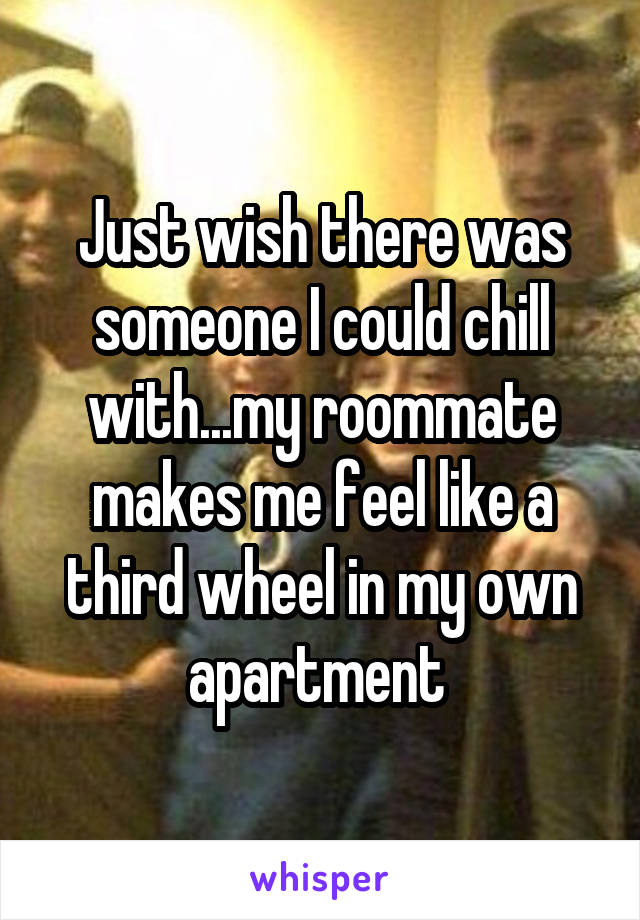 Just wish there was someone I could chill with...my roommate makes me feel like a third wheel in my own apartment 