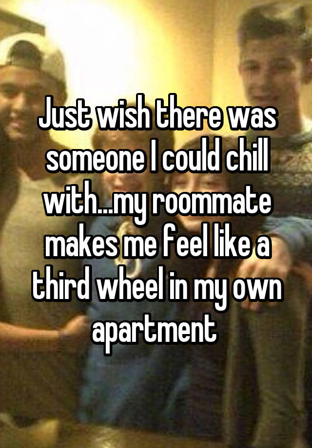 Just wish there was someone I could chill with...my roommate makes me feel like a third wheel in my own apartment 