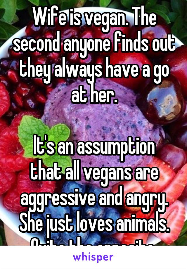 Wife is vegan. The second anyone finds out they always have a go at her.

It's an assumption that all vegans are aggressive and angry. She just loves animals. Quite the opposite.