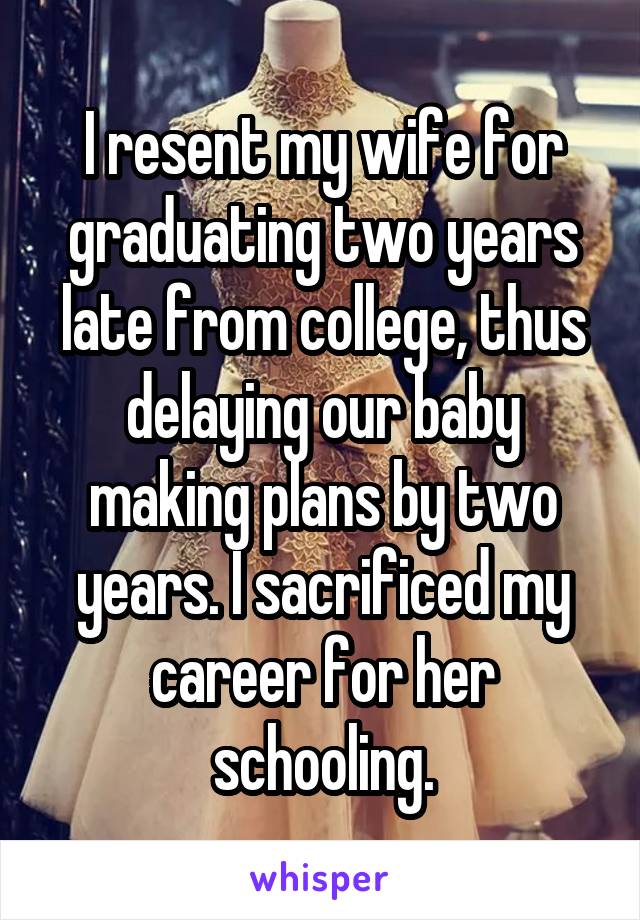I resent my wife for graduating two years late from college, thus delaying our baby making plans by two years. I sacrificed my career for her schooling.