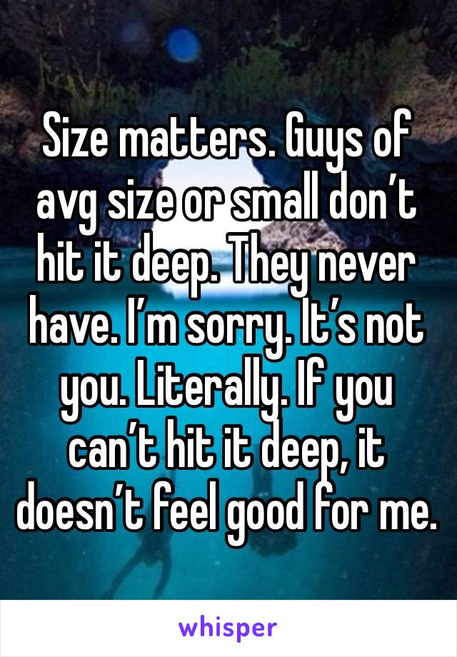 Size matters. Guys of avg size or small don’t hit it deep. They never have. I’m sorry. It’s not you. Literally. If you can’t hit it deep, it doesn’t feel good for me. 