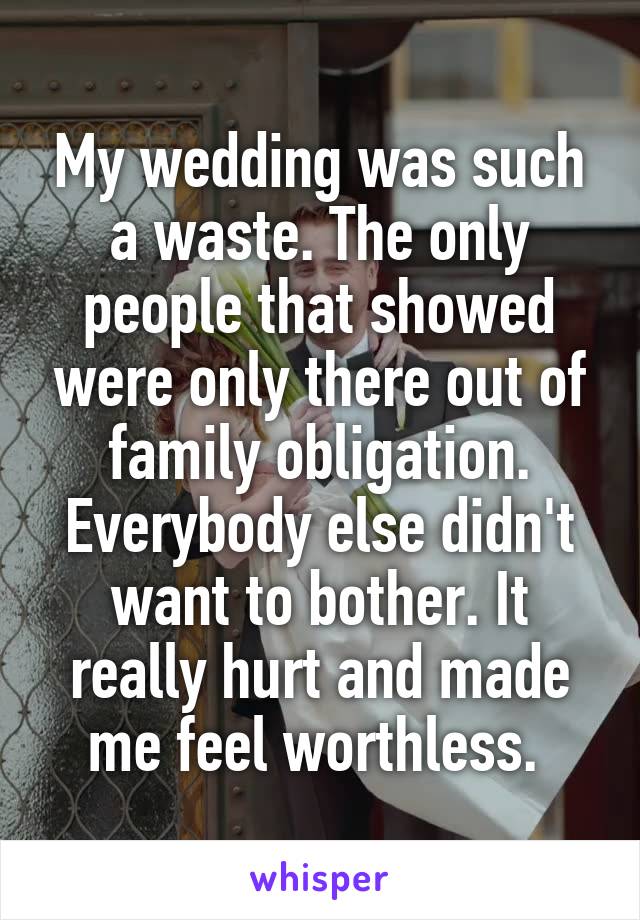 My wedding was such a waste. The only people that showed were only there out of family obligation. Everybody else didn't want to bother. It really hurt and made me feel worthless. 