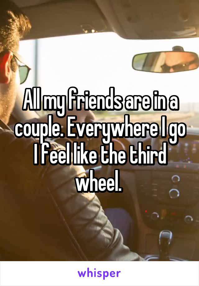 All my friends are in a couple. Everywhere I go I feel like the third wheel. 