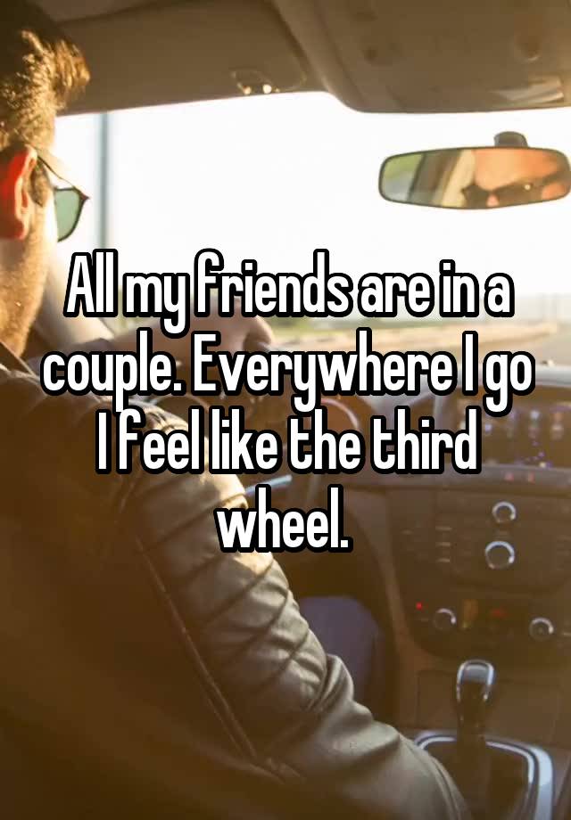 All my friends are in a couple. Everywhere I go I feel like the third wheel. 