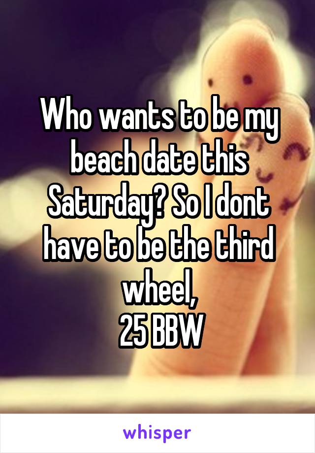 Who wants to be my beach date this Saturday? So I dont have to be the third wheel,
 25 BBW