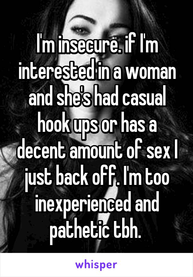 I'm insecure. if I'm interested in a woman and she's had casual hook ups or has a decent amount of sex I just back off. I'm too inexperienced and pathetic tbh. 