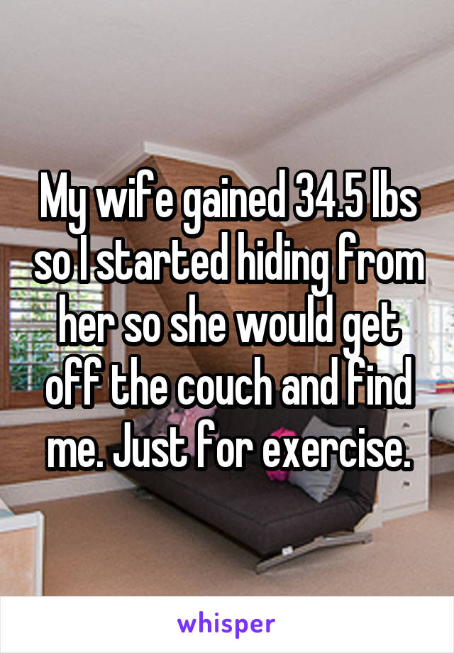 My wife gained 34.5 lbs so I started hiding from her so she would get off the couch and find me. Just for exercise.