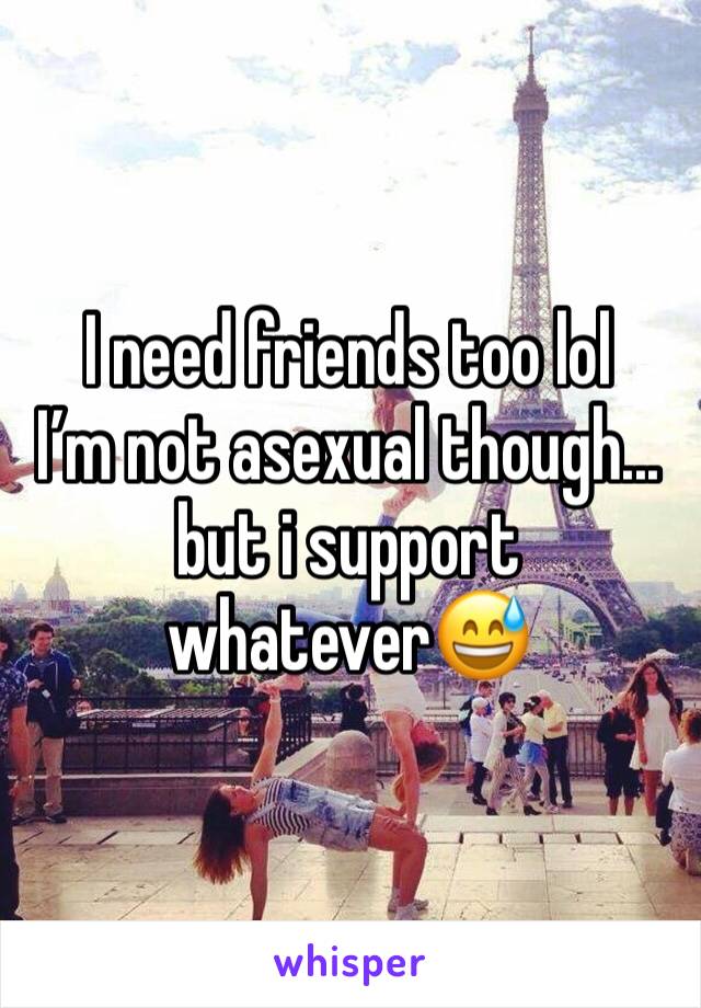 I need friends too lol
I’m not asexual though... but i support whatever😅