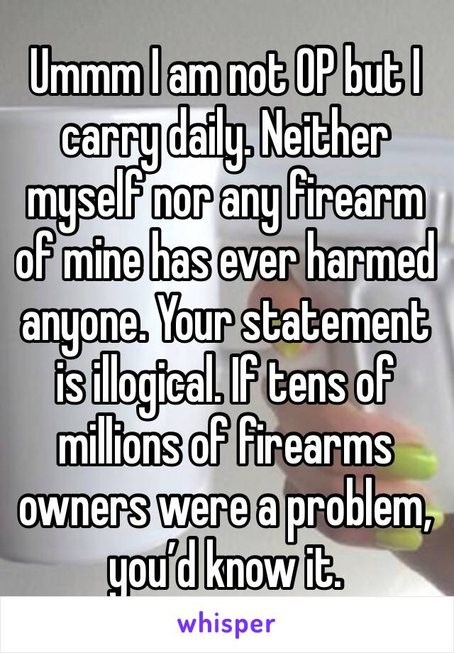 Ummm I am not OP but I carry daily. Neither myself nor any firearm of mine has ever harmed anyone. Your statement is illogical. If tens of millions of firearms owners were a problem, you’d know it.