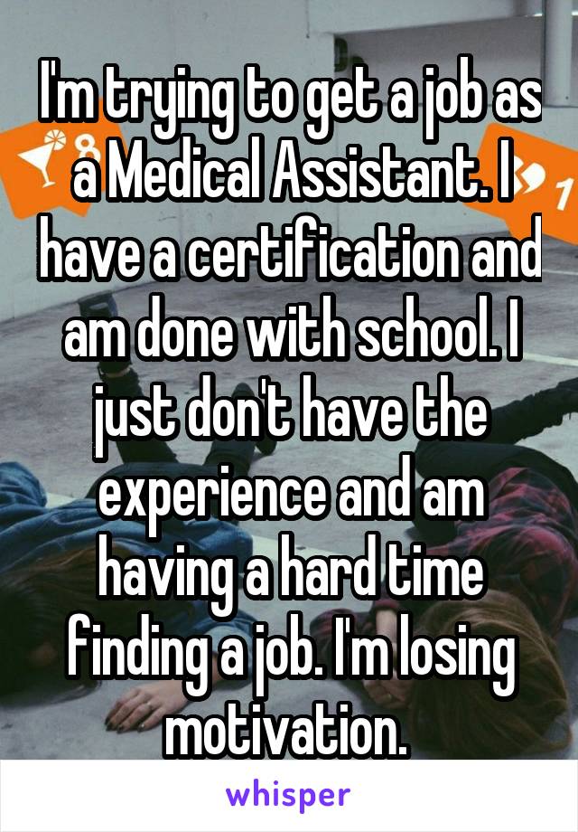 I'm trying to get a job as a Medical Assistant. I have a certification and am done with school. I just don't have the experience and am having a hard time finding a job. I'm losing motivation. 