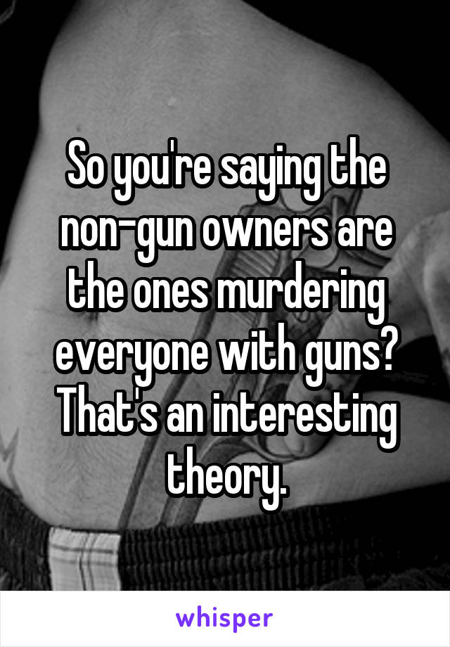 So you're saying the non-gun owners are the ones murdering everyone with guns? That's an interesting theory.