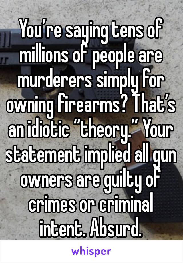 You’re saying tens of millions of people are murderers simply for owning firearms? That’s an idiotic “theory.” Your statement implied all gun owners are guilty of crimes or criminal intent. Absurd.