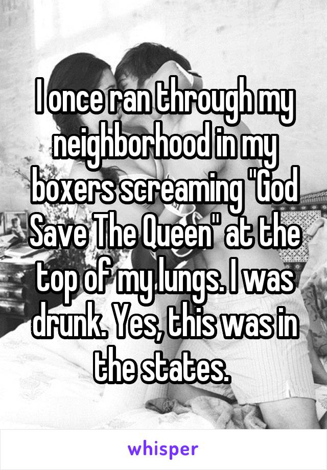 I once ran through my neighborhood in my boxers screaming "God Save The Queen" at the top of my lungs. I was drunk. Yes, this was in the states. 