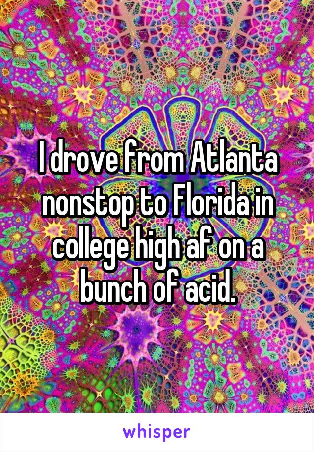 I drove from Atlanta nonstop to Florida in college high af on a bunch of acid.