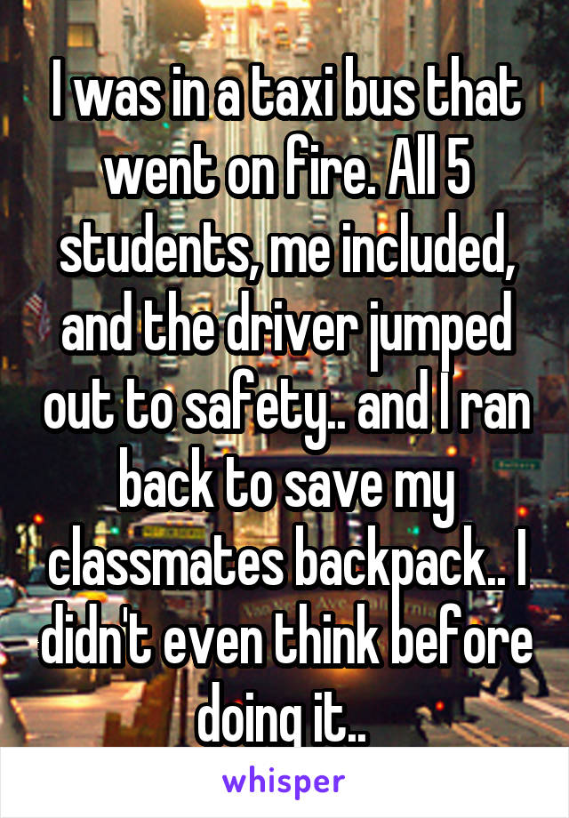 I was in a taxi bus that went on fire. All 5 students, me included, and the driver jumped out to safety.. and I ran back to save my classmates backpack.. I didn't even think before doing it.. 