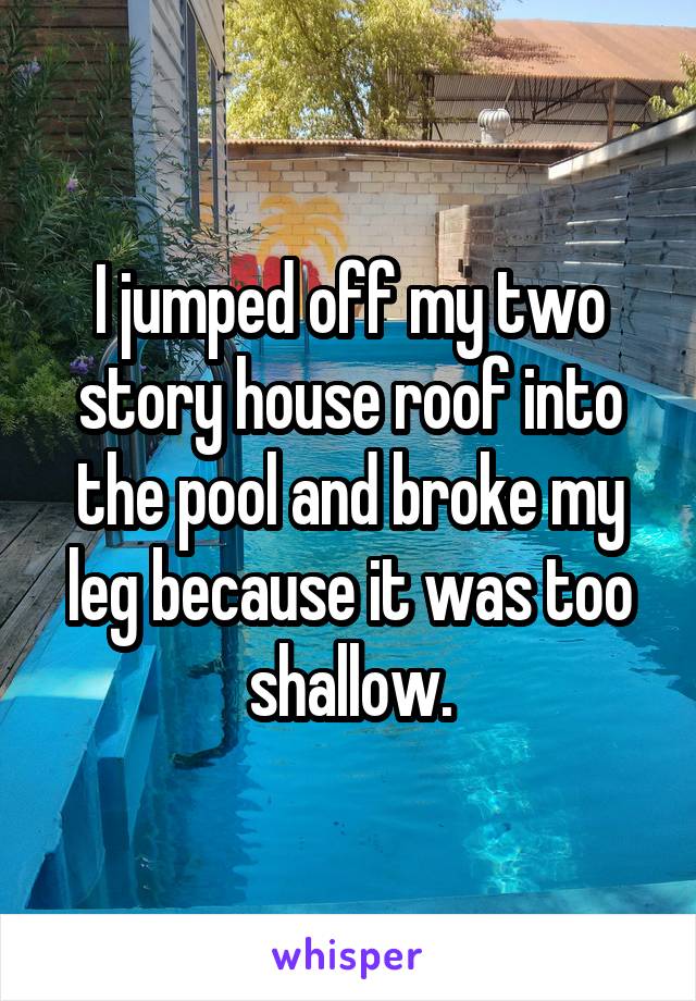 I jumped off my two story house roof into the pool and broke my leg because it was too shallow.