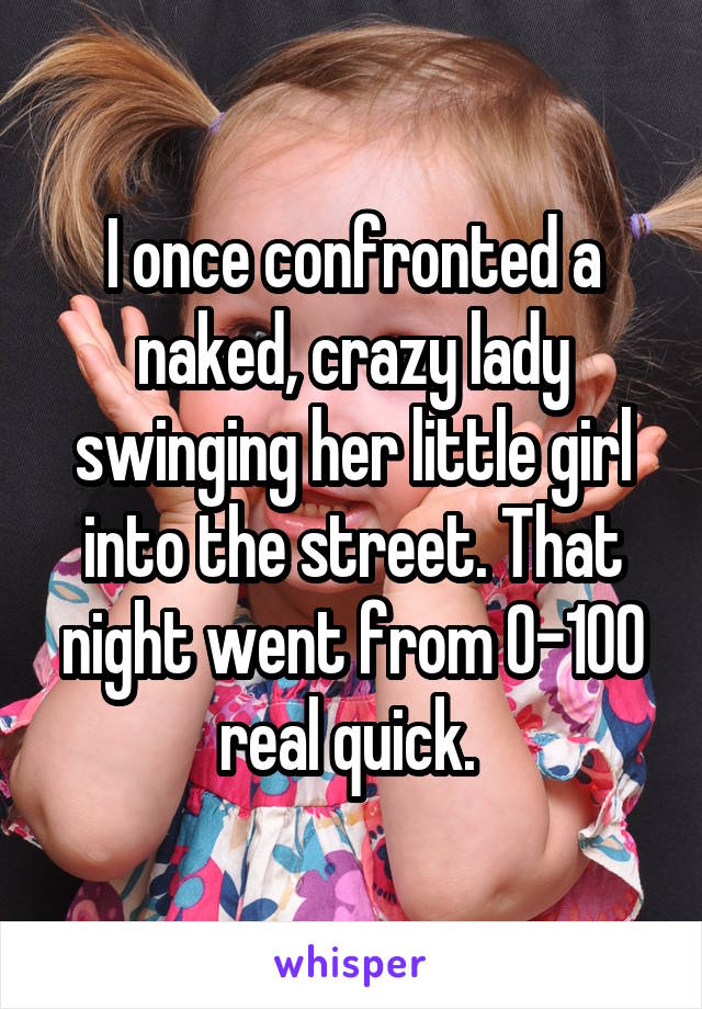 I once confronted a naked, crazy lady swinging her little girl into the street. That night went from 0-100 real quick. 