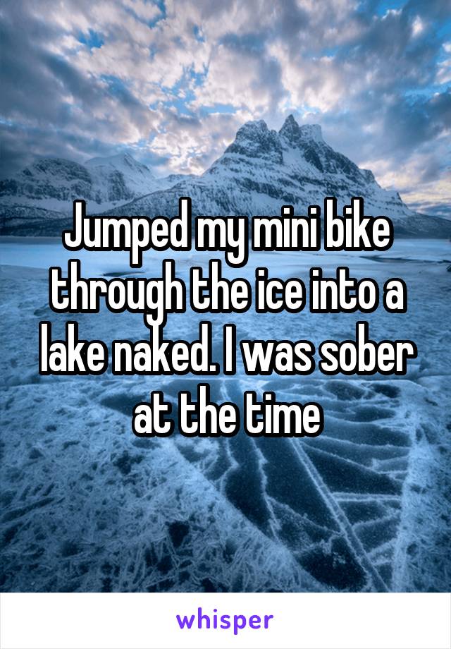 Jumped my mini bike through the ice into a lake naked. I was sober at the time