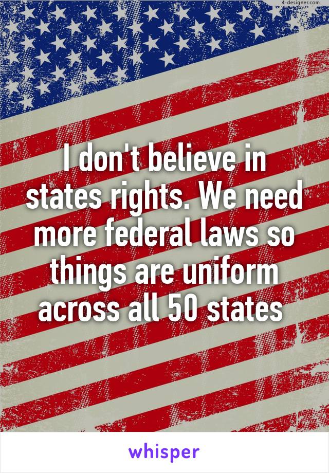 I don't believe in states rights. We need more federal laws so things are uniform across all 50 states 