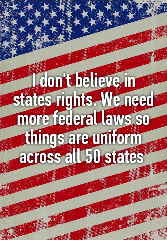 I don't believe in states rights. We need more federal laws so things are uniform across all 50 states 