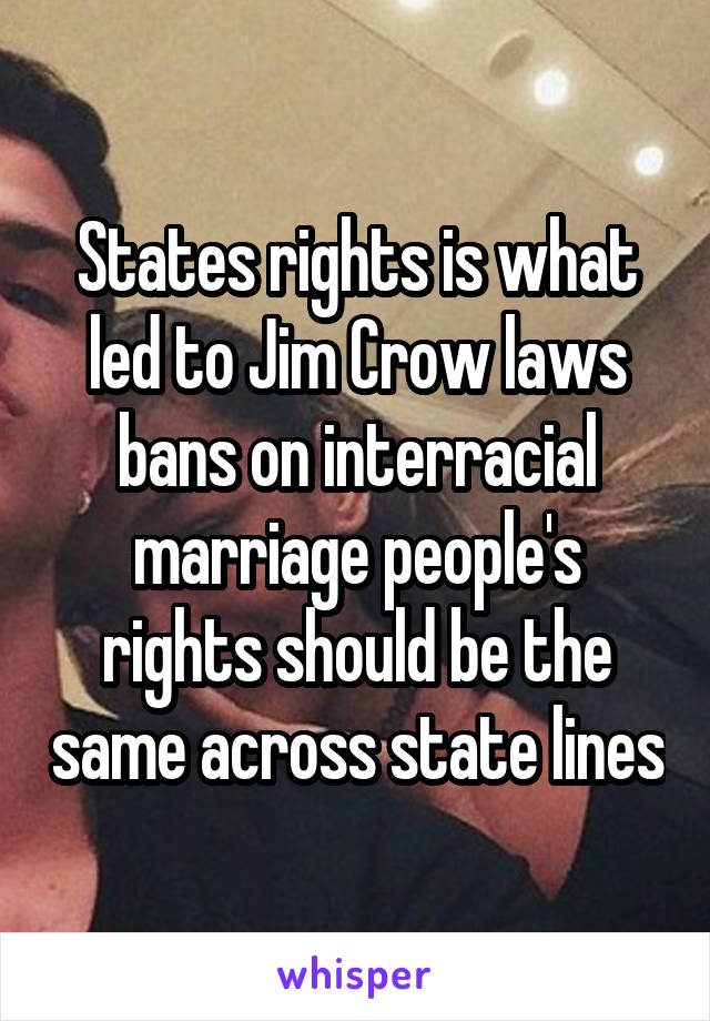 States rights is what led to Jim Crow laws bans on interracial marriage people's rights should be the same across state lines