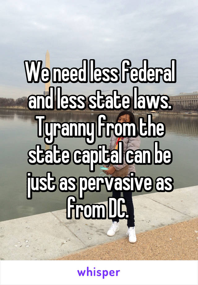 We need less federal and less state laws. Tyranny from the state capital can be just as pervasive as from DC. 