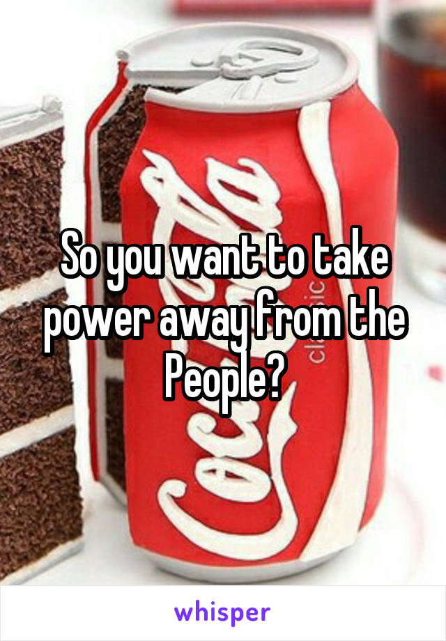 So you want to take power away from the People?