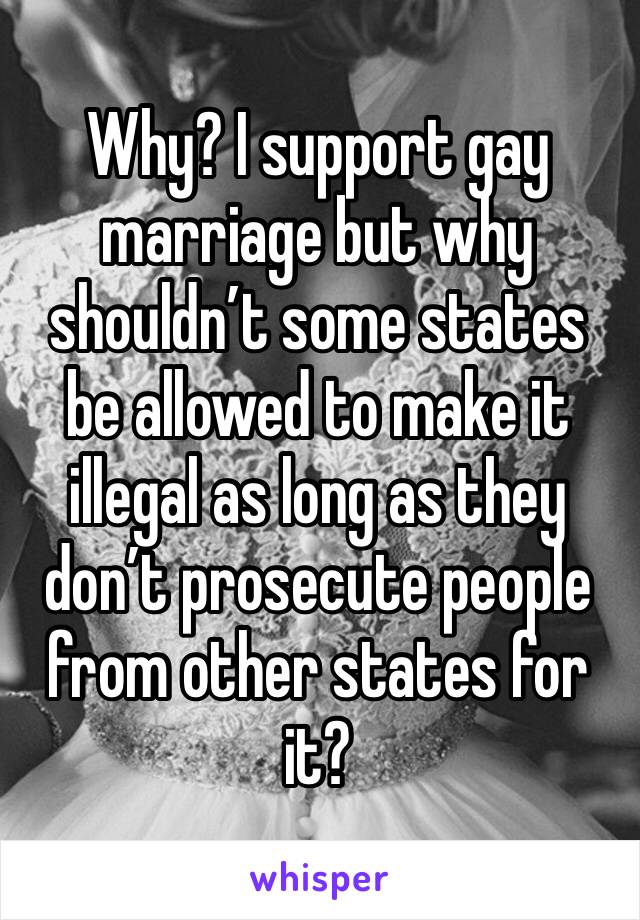 Why? I support gay marriage but why shouldn’t some states be allowed to make it illegal as long as they don’t prosecute people from other states for it?