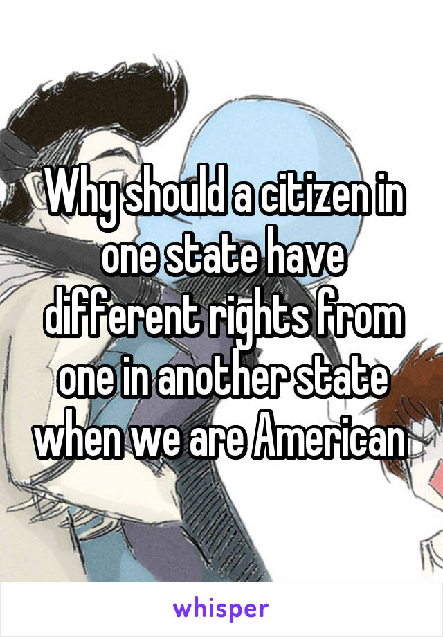 Why should a citizen in one state have different rights from one in another state when we are American 