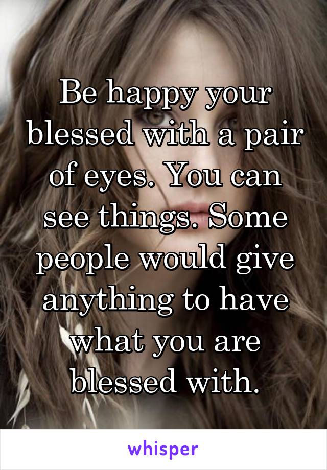 Be happy your blessed with a pair of eyes. You can see things. Some people would give anything to have what you are blessed with.