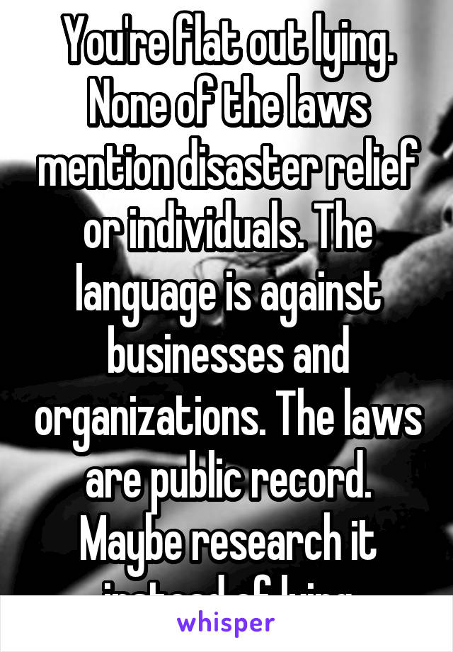 You're flat out lying. None of the laws mention disaster relief or individuals. The language is against businesses and organizations. The laws are public record. Maybe research it instead of lying