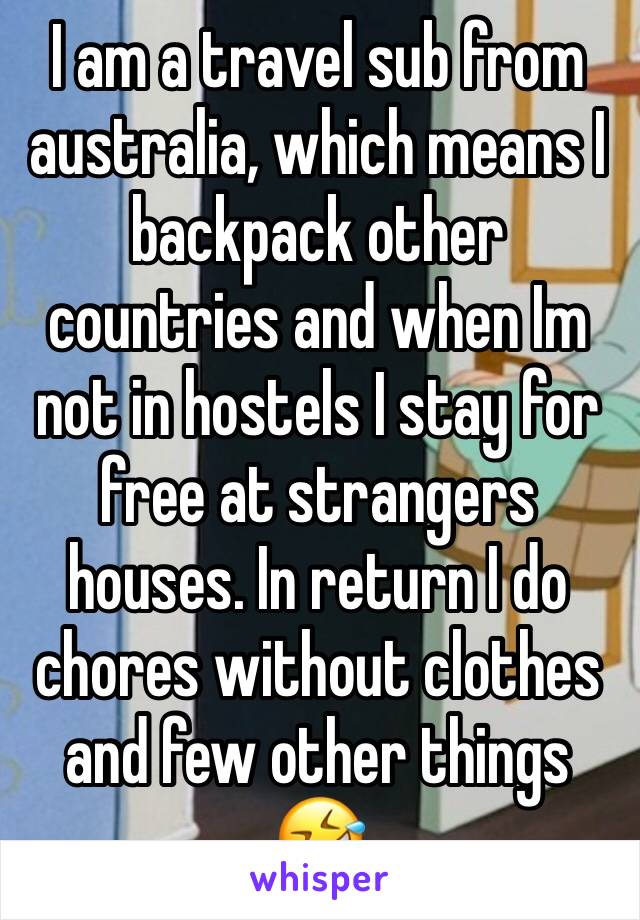 I am a travel sub from australia, which means I backpack other countries and when Im not in hostels I stay for free at strangers houses. In return I do chores without clothes and few other things 🤣 