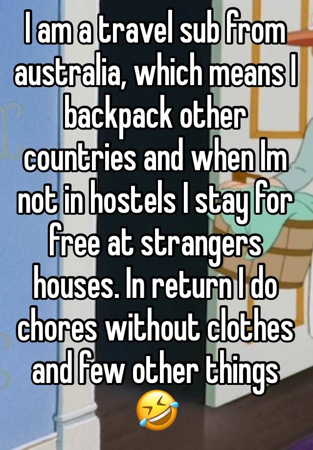 I am a travel sub from australia, which means I backpack other countries and when Im not in hostels I stay for free at strangers houses. In return I do chores without clothes and few other things 🤣 