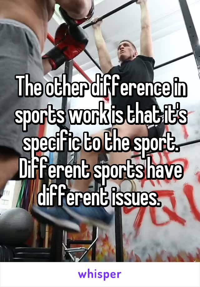 The other difference in sports work is that it's specific to the sport. Different sports have different issues. 
