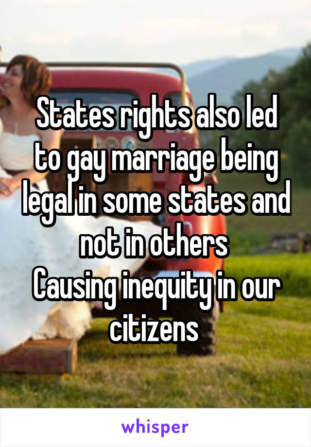 States rights also led to gay marriage being legal in some states and not in others 
Causing inequity in our citizens 