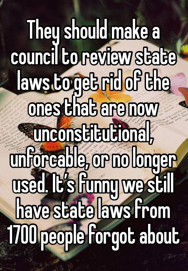 They should make a council to review state laws to get rid of the ones that are now unconstitutional, unforcable, or no longer used. It’s funny we still have state laws from 1700 people forgot about