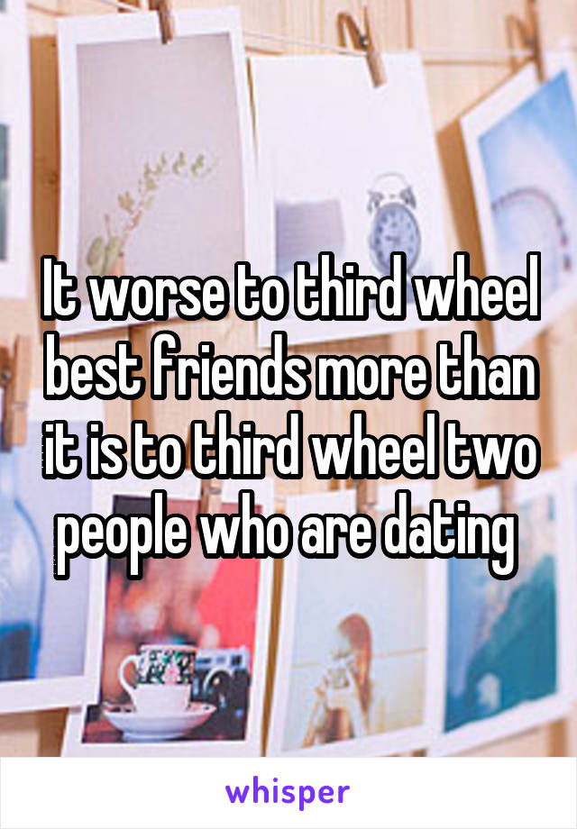 It worse to third wheel best friends more than it is to third wheel two people who are dating 