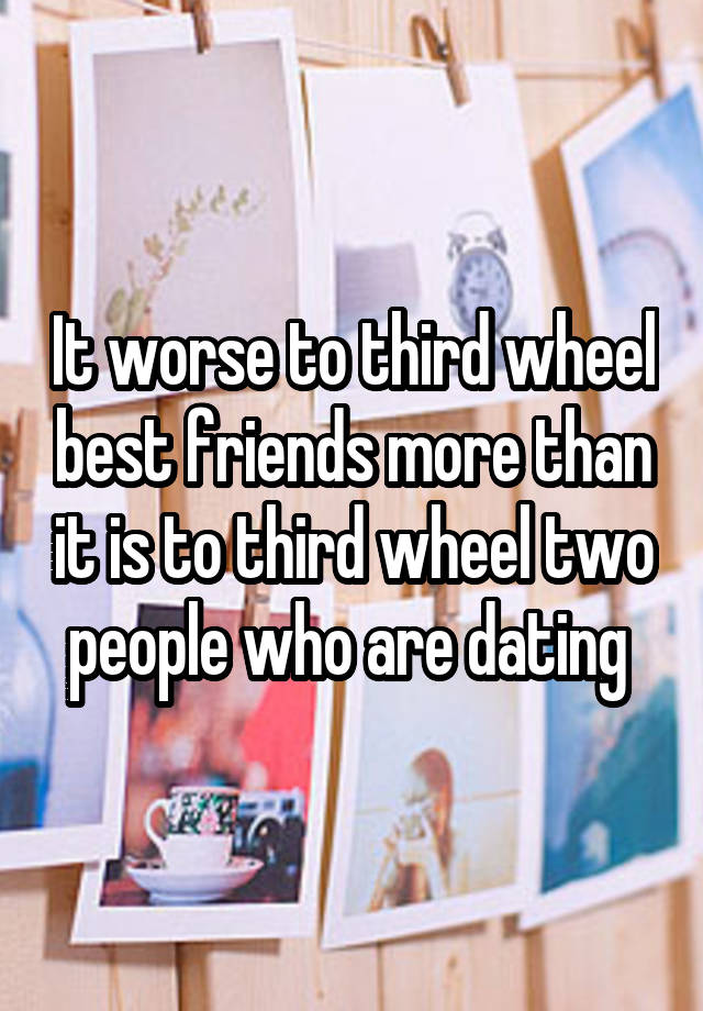 It worse to third wheel best friends more than it is to third wheel two people who are dating 