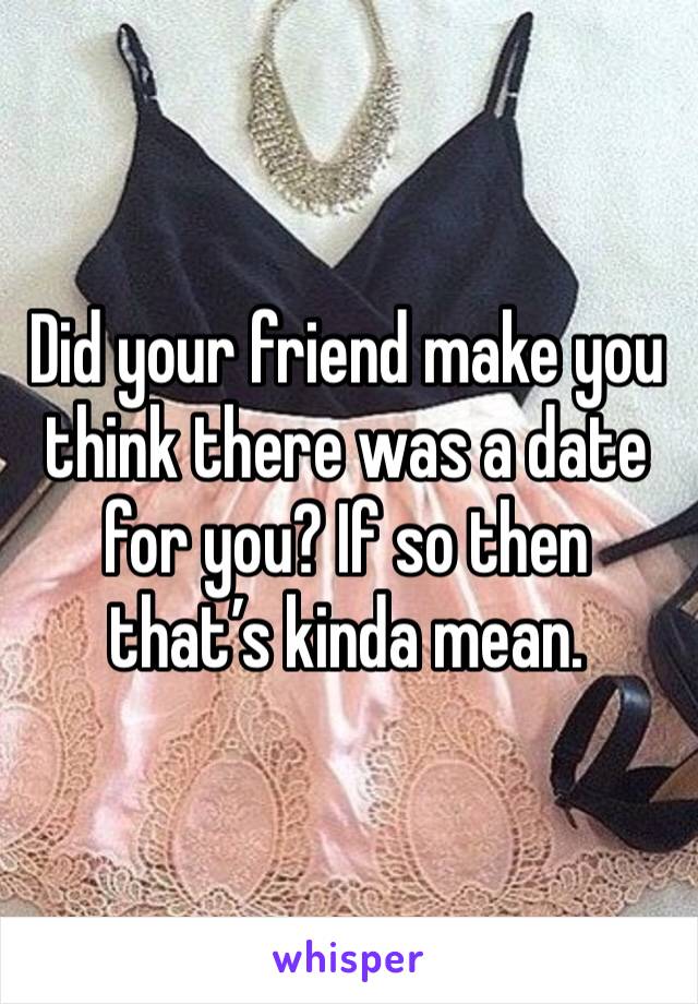 Did your friend make you think there was a date for you? If so then that’s kinda mean. 