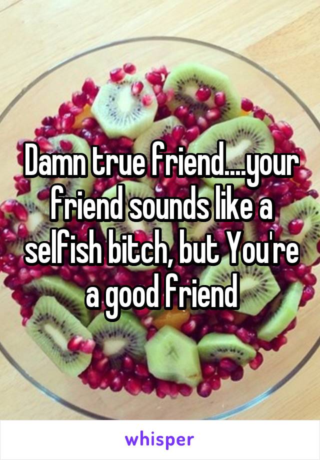 Damn true friend....your friend sounds like a selfish bitch, but You're a good friend