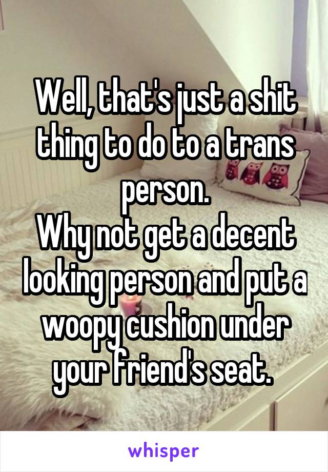 Well, that's just a shit thing to do to a trans person.
Why not get a decent looking person and put a woopy cushion under your friend's seat. 