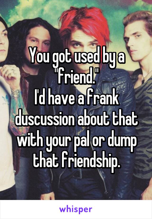 You got used by a "friend."
I'd have a frank duscussion about that with your pal or dump that friendship.