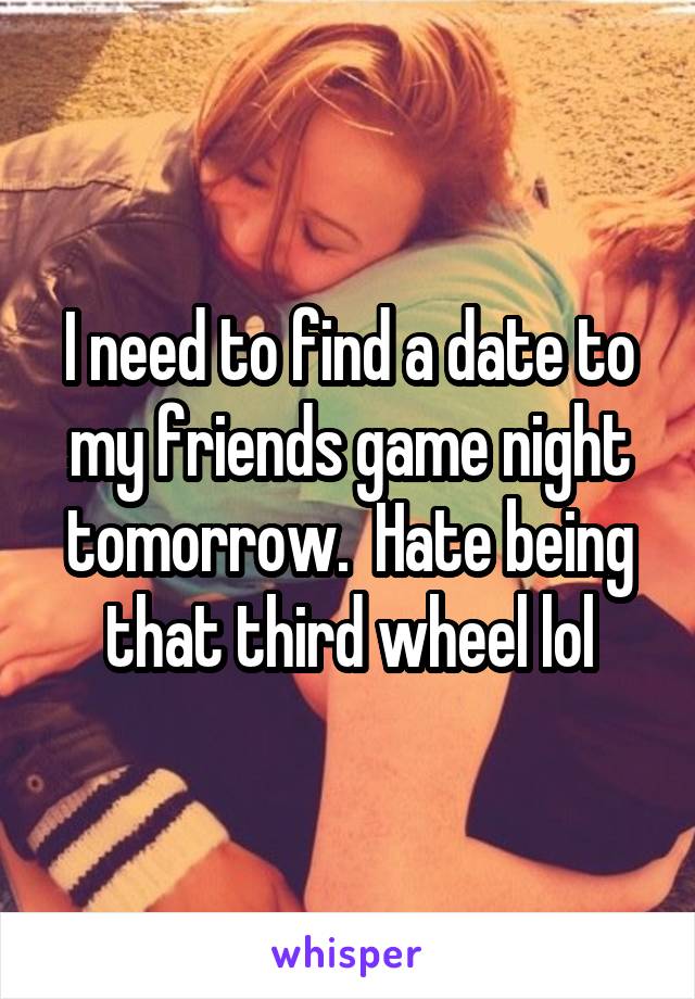 I need to find a date to my friends game night tomorrow.  Hate being that third wheel lol